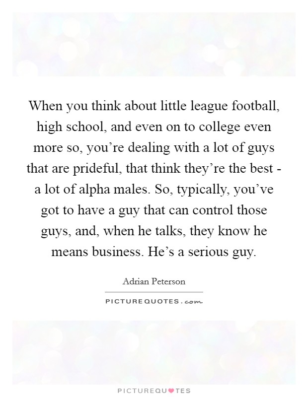 When you think about little league football, high school, and even on to college even more so, you're dealing with a lot of guys that are prideful, that think they're the best - a lot of alpha males. So, typically, you've got to have a guy that can control those guys, and, when he talks, they know he means business. He's a serious guy. Picture Quote #1
