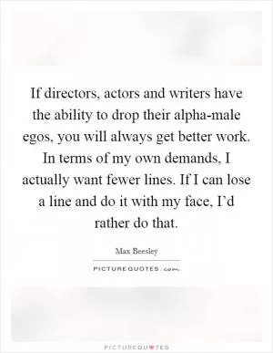 If directors, actors and writers have the ability to drop their alpha-male egos, you will always get better work. In terms of my own demands, I actually want fewer lines. If I can lose a line and do it with my face, I’d rather do that Picture Quote #1