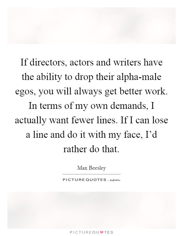 If directors, actors and writers have the ability to drop their alpha-male egos, you will always get better work. In terms of my own demands, I actually want fewer lines. If I can lose a line and do it with my face, I'd rather do that. Picture Quote #1
