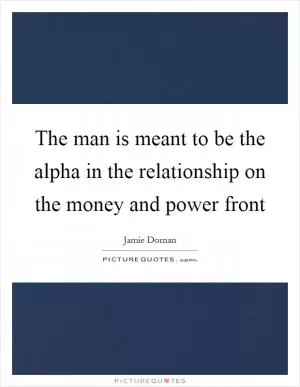 The man is meant to be the alpha in the relationship on the money and power front Picture Quote #1