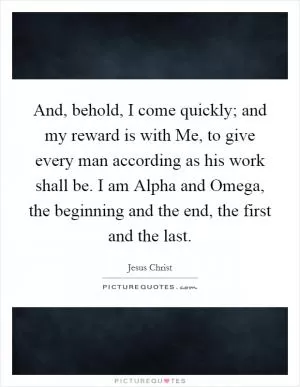 And, behold, I come quickly; and my reward is with Me, to give every man according as his work shall be. I am Alpha and Omega, the beginning and the end, the first and the last Picture Quote #1