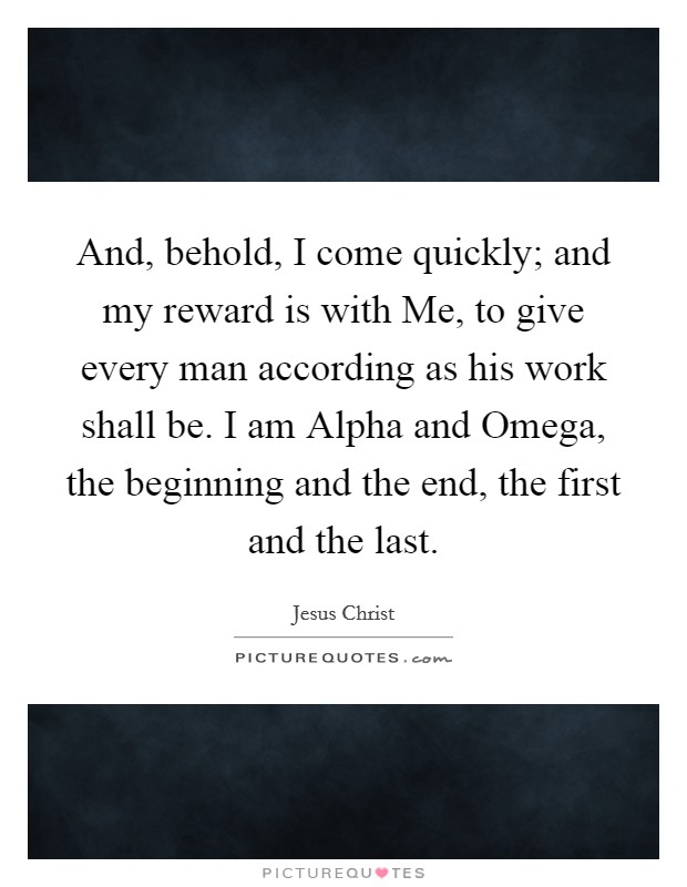 And, behold, I come quickly; and my reward is with Me, to give every man according as his work shall be. I am Alpha and Omega, the beginning and the end, the first and the last. Picture Quote #1