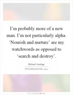I’m probably more of a new man. I’m not particularly alpha. ‘Nourish and nurture’ are my watchwords as opposed to ‘search and destroy’ Picture Quote #1