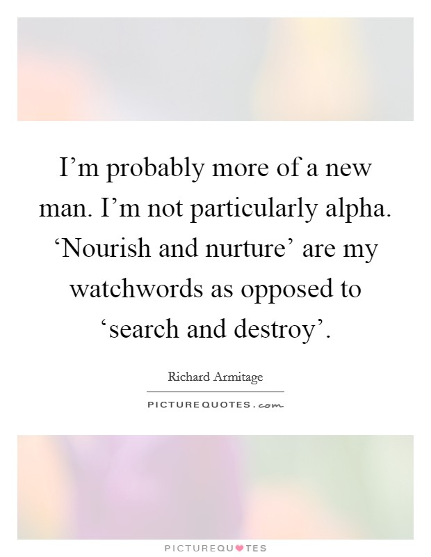 I'm probably more of a new man. I'm not particularly alpha. ‘Nourish and nurture' are my watchwords as opposed to ‘search and destroy'. Picture Quote #1