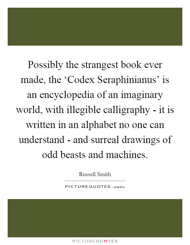 Possibly the strangest book ever made, the ‘Codex Seraphinianus' is an encyclopedia of an imaginary world, with illegible calligraphy - it is written in an alphabet no one can understand - and surreal drawings of odd beasts and machines. Picture Quote #1