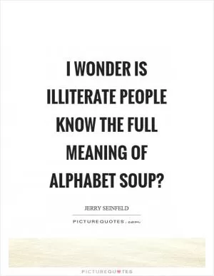 I wonder is illiterate people know the full meaning of alphabet soup? Picture Quote #1
