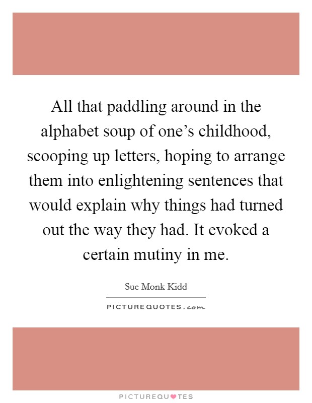 All that paddling around in the alphabet soup of one's childhood, scooping up letters, hoping to arrange them into enlightening sentences that would explain why things had turned out the way they had. It evoked a certain mutiny in me. Picture Quote #1
