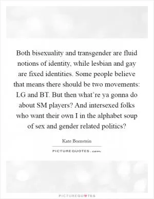 Both bisexuality and transgender are fluid notions of identity, while lesbian and gay are fixed identities. Some people believe that means there should be two movements: LG and BT. But then what’re ya gonna do about SM players? And intersexed folks who want their own I in the alphabet soup of sex and gender related politics? Picture Quote #1
