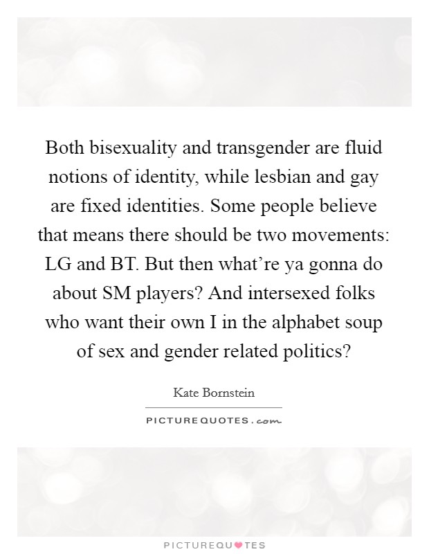 Both bisexuality and transgender are fluid notions of identity, while lesbian and gay are fixed identities. Some people believe that means there should be two movements: LG and BT. But then what're ya gonna do about SM players? And intersexed folks who want their own I in the alphabet soup of sex and gender related politics? Picture Quote #1