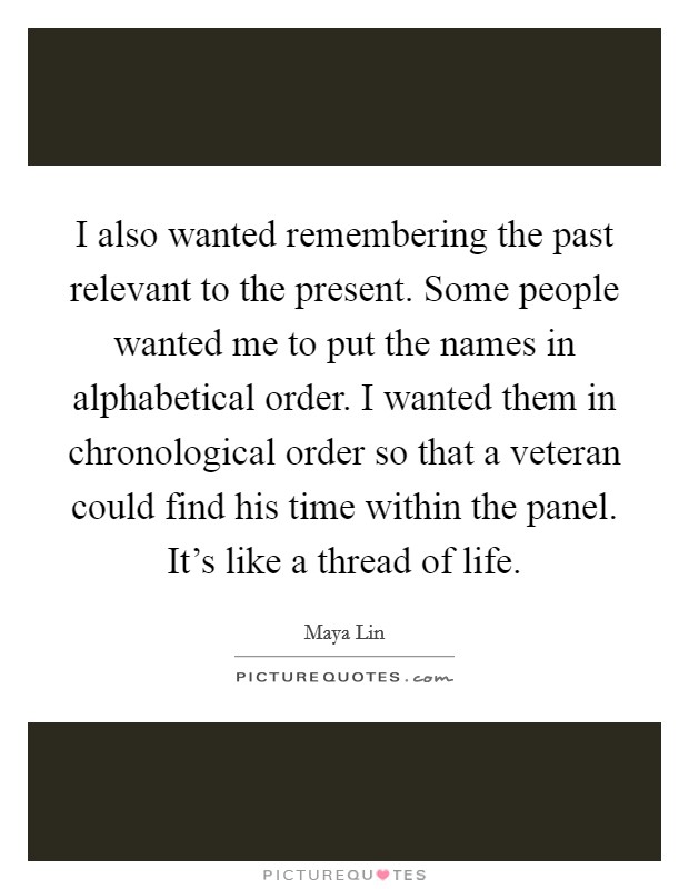 I also wanted remembering the past relevant to the present. Some people wanted me to put the names in alphabetical order. I wanted them in chronological order so that a veteran could find his time within the panel. It's like a thread of life. Picture Quote #1