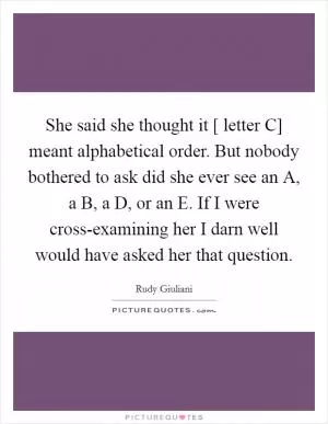 She said she thought it [ letter C] meant alphabetical order. But nobody bothered to ask did she ever see an A, a B, a D, or an E. If I were cross-examining her I darn well would have asked her that question Picture Quote #1