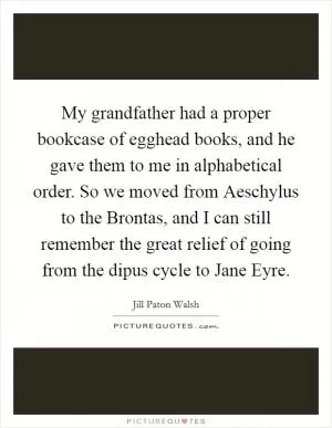My grandfather had a proper bookcase of egghead books, and he gave them to me in alphabetical order. So we moved from Aeschylus to the Brontas, and I can still remember the great relief of going from the dipus cycle to Jane Eyre Picture Quote #1