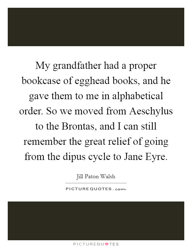 My grandfather had a proper bookcase of egghead books, and he gave them to me in alphabetical order. So we moved from Aeschylus to the Brontas, and I can still remember the great relief of going from the dipus cycle to Jane Eyre. Picture Quote #1