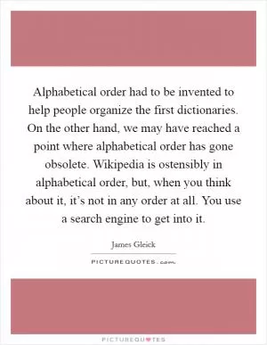 Alphabetical order had to be invented to help people organize the first dictionaries. On the other hand, we may have reached a point where alphabetical order has gone obsolete. Wikipedia is ostensibly in alphabetical order, but, when you think about it, it’s not in any order at all. You use a search engine to get into it Picture Quote #1