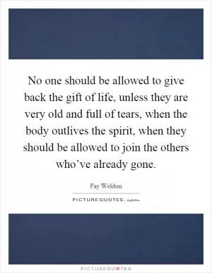 No one should be allowed to give back the gift of life, unless they are very old and full of tears, when the body outlives the spirit, when they should be allowed to join the others who’ve already gone Picture Quote #1
