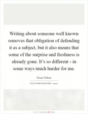 Writing about someone well known removes that obligation of defending it as a subject, but it also means that some of the surprise and freshness is already gone. It’s so different - in some ways much harder for me Picture Quote #1