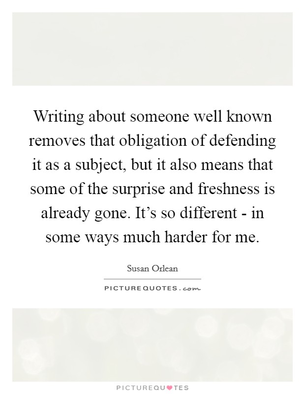 Writing about someone well known removes that obligation of defending it as a subject, but it also means that some of the surprise and freshness is already gone. It's so different - in some ways much harder for me. Picture Quote #1