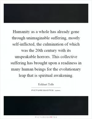 Humanity as a whole has already gone through unimaginable suffering, mostly self-inflicted, the culmination of which was the 20th century with its unspeakable horrors. This collective suffering has brought upon a readiness in many human beings for the evolutionary leap that is spiritual awakening Picture Quote #1