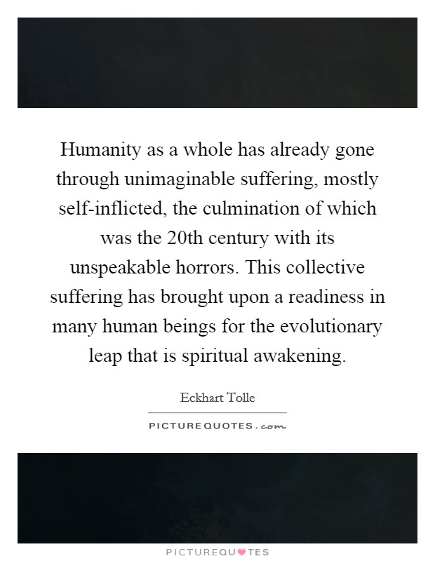 Humanity as a whole has already gone through unimaginable suffering, mostly self-inflicted, the culmination of which was the 20th century with its unspeakable horrors. This collective suffering has brought upon a readiness in many human beings for the evolutionary leap that is spiritual awakening. Picture Quote #1