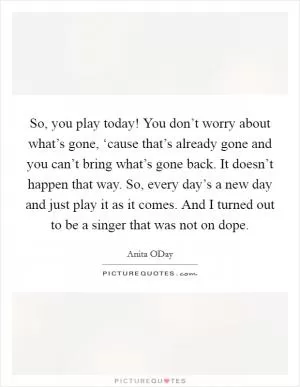 So, you play today! You don’t worry about what’s gone, ‘cause that’s already gone and you can’t bring what’s gone back. It doesn’t happen that way. So, every day’s a new day and just play it as it comes. And I turned out to be a singer that was not on dope Picture Quote #1