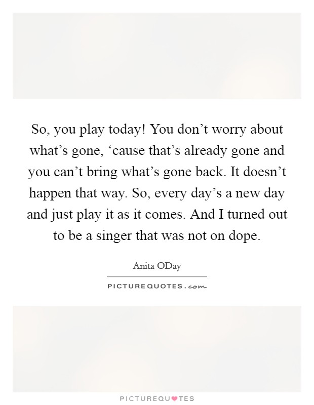 So, you play today! You don't worry about what's gone, ‘cause that's already gone and you can't bring what's gone back. It doesn't happen that way. So, every day's a new day and just play it as it comes. And I turned out to be a singer that was not on dope. Picture Quote #1