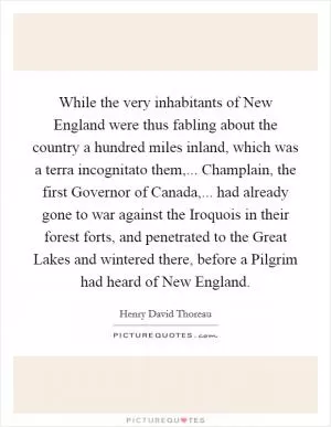 While the very inhabitants of New England were thus fabling about the country a hundred miles inland, which was a terra incognitato them,... Champlain, the first Governor of Canada,... had already gone to war against the Iroquois in their forest forts, and penetrated to the Great Lakes and wintered there, before a Pilgrim had heard of New England Picture Quote #1