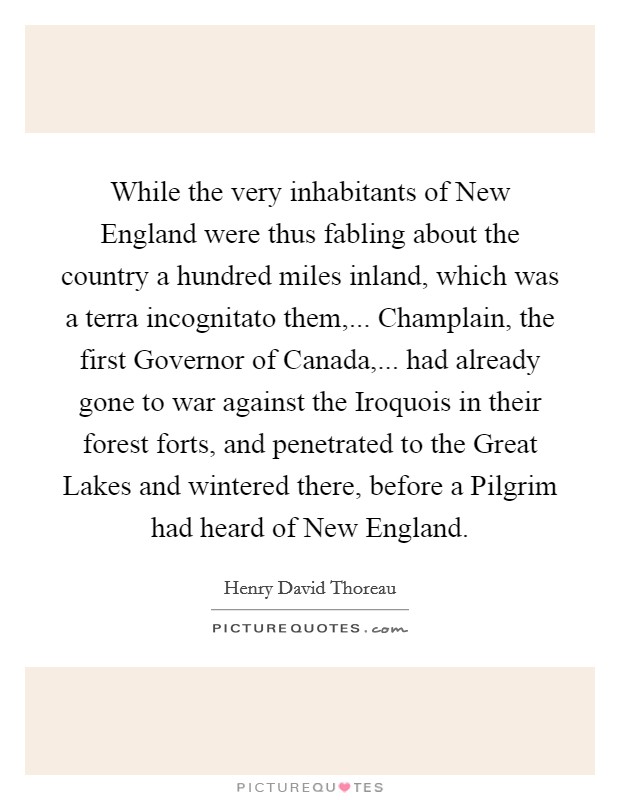 While the very inhabitants of New England were thus fabling about the country a hundred miles inland, which was a terra incognitato them,... Champlain, the first Governor of Canada,... had already gone to war against the Iroquois in their forest forts, and penetrated to the Great Lakes and wintered there, before a Pilgrim had heard of New England. Picture Quote #1