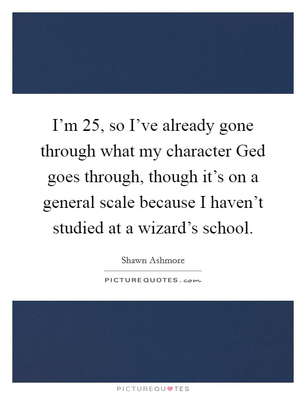 I'm 25, so I've already gone through what my character Ged goes through, though it's on a general scale because I haven't studied at a wizard's school. Picture Quote #1