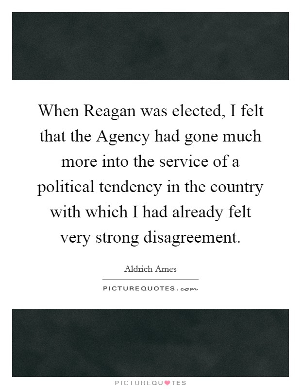 When Reagan was elected, I felt that the Agency had gone much more into the service of a political tendency in the country with which I had already felt very strong disagreement. Picture Quote #1