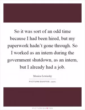 So it was sort of an odd time because I had been hired, but my paperwork hadn’t gone through. So I worked as an intern during the government shutdown, as an intern, but I already had a job Picture Quote #1