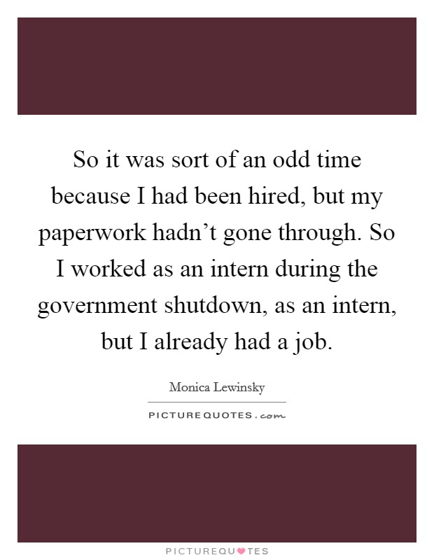 So it was sort of an odd time because I had been hired, but my paperwork hadn't gone through. So I worked as an intern during the government shutdown, as an intern, but I already had a job. Picture Quote #1
