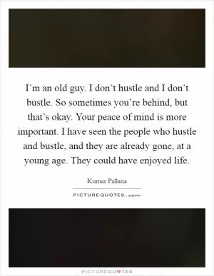 I’m an old guy. I don’t hustle and I don’t bustle. So sometimes you’re behind, but that’s okay. Your peace of mind is more important. I have seen the people who hustle and bustle, and they are already gone, at a young age. They could have enjoyed life Picture Quote #1
