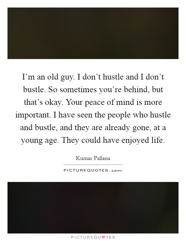 I'm an old guy. I don't hustle and I don't bustle. So sometimes you're behind, but that's okay. Your peace of mind is more important. I have seen the people who hustle and bustle, and they are already gone, at a young age. They could have enjoyed life. Picture Quote #1