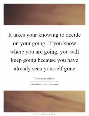 It takes your knowing to decide on your going. If you know where you are going, you will keep going because you have already seen yourself gone Picture Quote #1