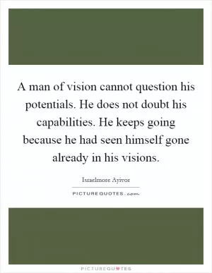 A man of vision cannot question his potentials. He does not doubt his capabilities. He keeps going because he had seen himself gone already in his visions Picture Quote #1