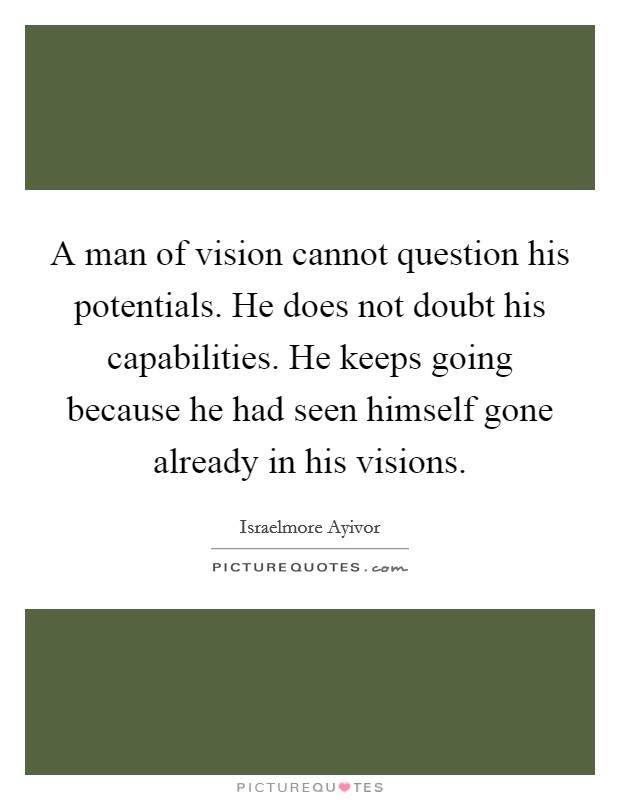 A man of vision cannot question his potentials. He does not doubt his capabilities. He keeps going because he had seen himself gone already in his visions. Picture Quote #1