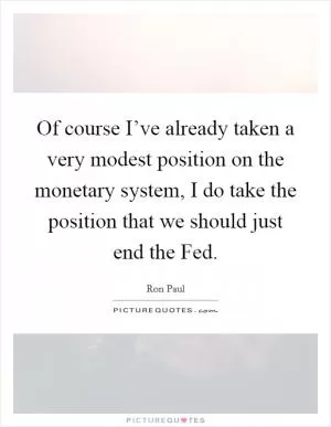 Of course I’ve already taken a very modest position on the monetary system, I do take the position that we should just end the Fed Picture Quote #1