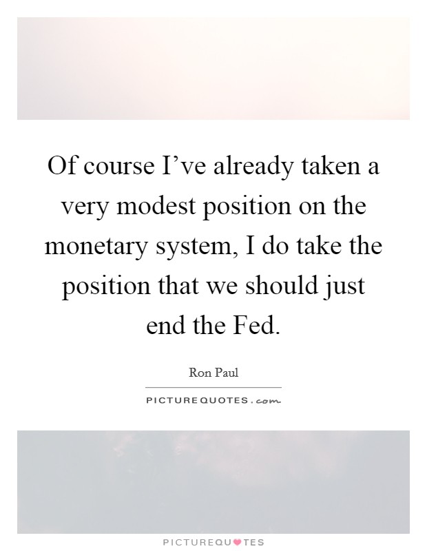 Of course I've already taken a very modest position on the monetary system, I do take the position that we should just end the Fed. Picture Quote #1