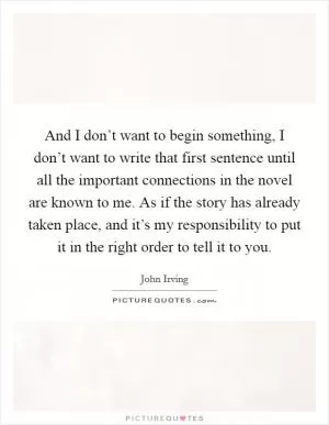 And I don’t want to begin something, I don’t want to write that first sentence until all the important connections in the novel are known to me. As if the story has already taken place, and it’s my responsibility to put it in the right order to tell it to you Picture Quote #1