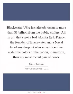 Blackwater USA has already taken in more than $1 billion from the public coffers. All in all, that’s not a bad take for Erik Prince, the founder of Blackwater and a Naval Academy dropout who served less time under the colors of the nation, in uniform, than my most recent pair of boots Picture Quote #1