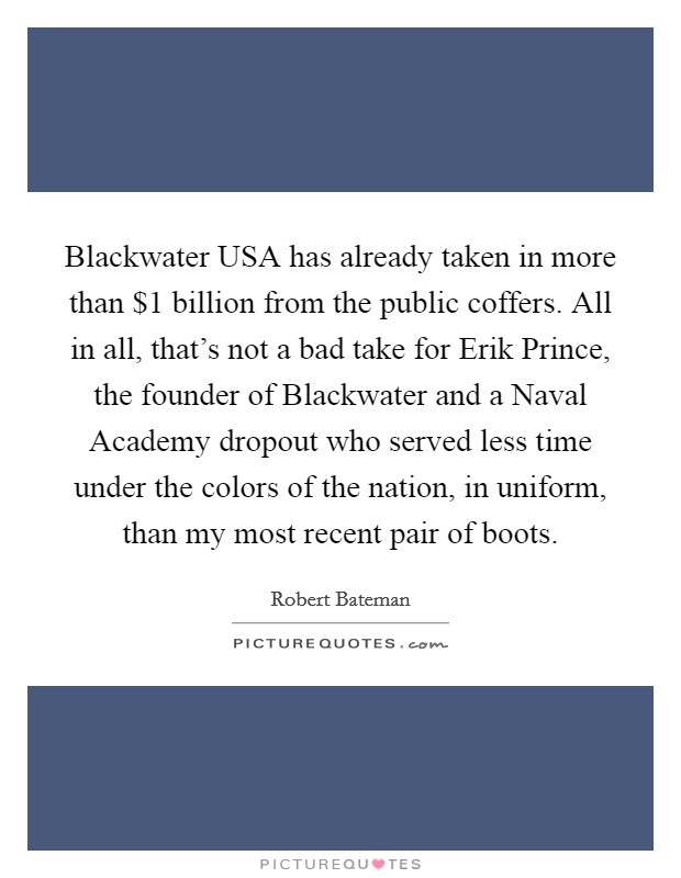 Blackwater USA has already taken in more than $1 billion from the public coffers. All in all, that's not a bad take for Erik Prince, the founder of Blackwater and a Naval Academy dropout who served less time under the colors of the nation, in uniform, than my most recent pair of boots. Picture Quote #1