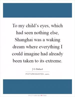 To my child’s eyes, which had seen nothing else, Shanghai was a waking dream where everything I could imagine had already been taken to its extreme Picture Quote #1