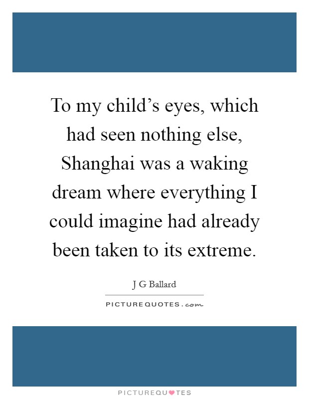To my child's eyes, which had seen nothing else, Shanghai was a waking dream where everything I could imagine had already been taken to its extreme. Picture Quote #1