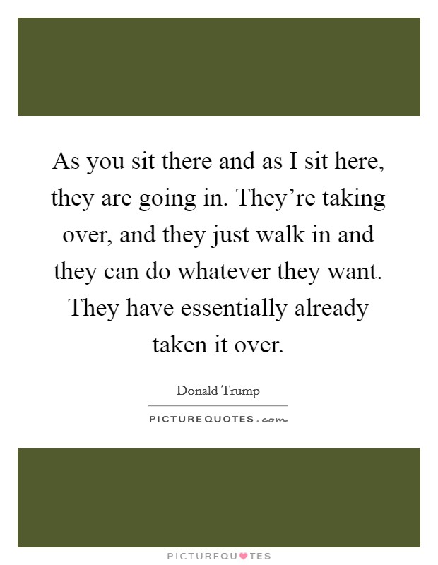 As you sit there and as I sit here, they are going in. They're taking over, and they just walk in and they can do whatever they want. They have essentially already taken it over. Picture Quote #1