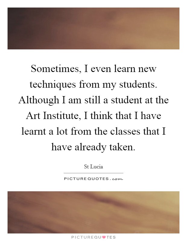 Sometimes, I even learn new techniques from my students. Although I am still a student at the Art Institute, I think that I have learnt a lot from the classes that I have already taken. Picture Quote #1
