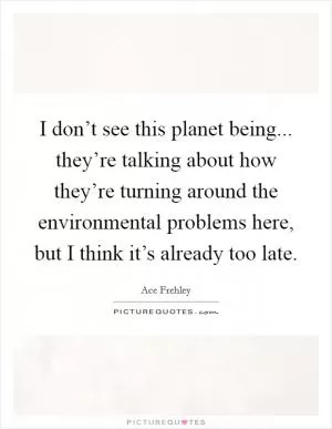 I don’t see this planet being... they’re talking about how they’re turning around the environmental problems here, but I think it’s already too late Picture Quote #1