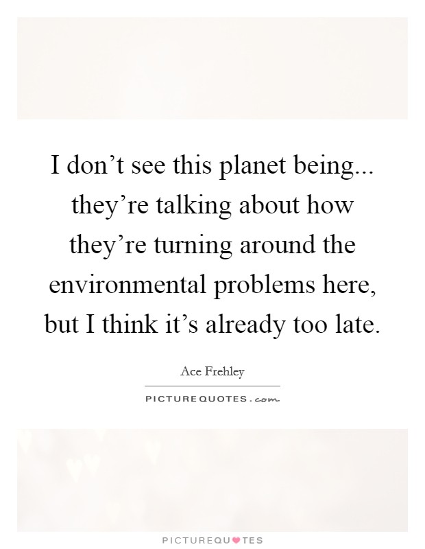 I don't see this planet being... they're talking about how they're turning around the environmental problems here, but I think it's already too late. Picture Quote #1
