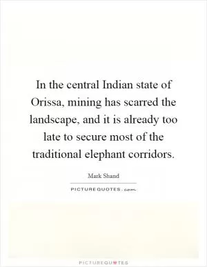 In the central Indian state of Orissa, mining has scarred the landscape, and it is already too late to secure most of the traditional elephant corridors Picture Quote #1