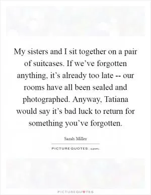 My sisters and I sit together on a pair of suitcases. If we’ve forgotten anything, it’s already too late -- our rooms have all been sealed and photographed. Anyway, Tatiana would say it’s bad luck to return for something you’ve forgotten Picture Quote #1