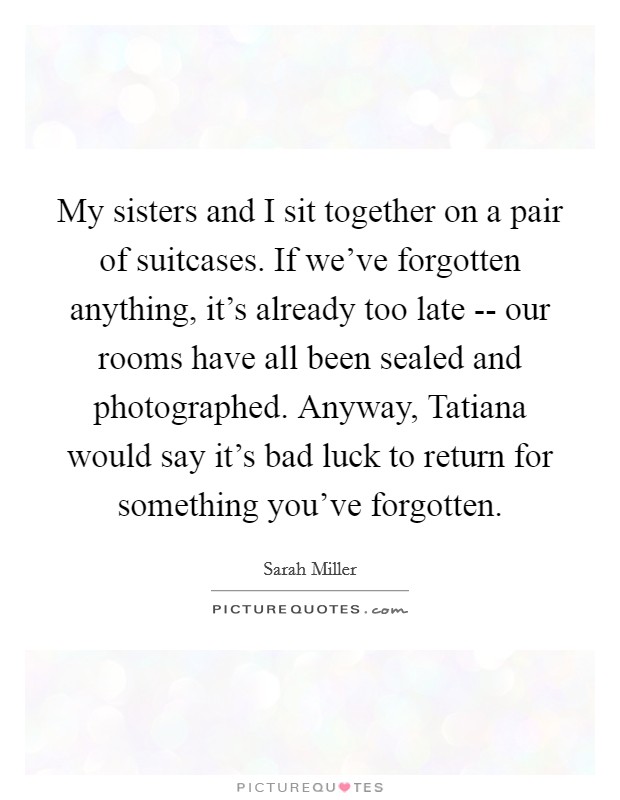 My sisters and I sit together on a pair of suitcases. If we've forgotten anything, it's already too late -- our rooms have all been sealed and photographed. Anyway, Tatiana would say it's bad luck to return for something you've forgotten. Picture Quote #1